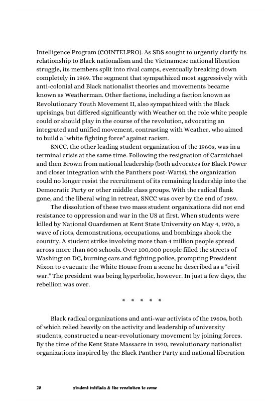 Intelligence Program (COINTELPRO). As SDS sought to urgently clarify its relationship to Black nationalism and the Vietnamese national libration struggle, its members split into rival camps, eventually breaking down completely in 1969. The segment that sympathized most aggressively with s and movements became known as Weatherman. Other factions, including a faction known as Revolutionary Youth Movement I1 also sympathized with the Black. uprisings, but differed significantly with Weather on the role white people could or should play in the course of the revolution, advocating an integrated and unified movement, contrasting with Weather, who aimed tobuild a "white fighting force” against racism.  SNCC, the other leading student organization of the 19605, wa terminal erisis at the same time. Tollowing the resignation of Carmichael (both advocates for Black Power and closer integration with the Panthers post-Watts), the organization could no longer resist the recruitment of its remaining leadership into the Democratic Party or other middle class groups. With the radical flank gone, and the liberal wing in retreat, SNCC was over by the end of 1969.  ‘The dissolution of these two mass student organizations did not end resistance to oppression and war in the US at first. When students were killed by National Guardsmen at Kent State University on May 4, 1970, a wave of riots, demonstrations, occupations, and bombings shook the country. A student strike involving more than 4 million people spread across more than 800 schools. Over 100,000 peaple filled the streets of Washington DC, burning cars and fighting police, prompting President Nixon to evacuate the White House from a scene he deseribed as a civil war. The president was being hyperbolic, however. In just a few days, the rebellion was over.  and then Brown from national leaders!  Black radical organizations and anti-war activists of the 1960s, both of which relied heavily on the activity and leadership of university students, constructed a near-revolutionary movement by joining forces. By the time of the Kent State Massacre in 1970, revolutionary nationalist organizations inspired by the Black Panther Party and national liberation  » Studet i the rvoltion o come 